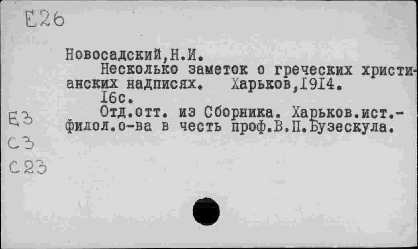 ﻿Е26

Новосадский,Н.И.
Несколько заметок о греческих христи-анских надписях.	Харьков,1914.
Отд.отт. из Сборника. Харьков.ист.-филол.о-ва в честь проф.В.П.Бузескула.
С23